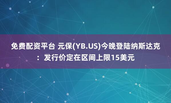 免费配资平台 元保(YB.US)今晚登陆纳斯达克：发行价定在区间上限15美元