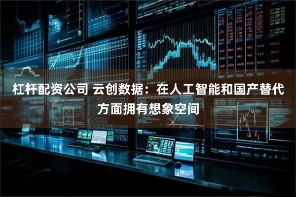 杠杆配资公司 云创数据：在人工智能和国产替代方面拥有想象空间