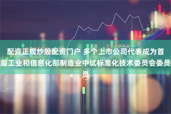 配资正规炒股配资门户 多个上市公司代表成为首届工业和信息化部制造业中试标准化技术委员会委员