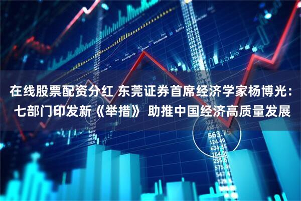 在线股票配资分红 东莞证券首席经济学家杨博光： 七部门印发新《举措》 助推中国经济高质量发展