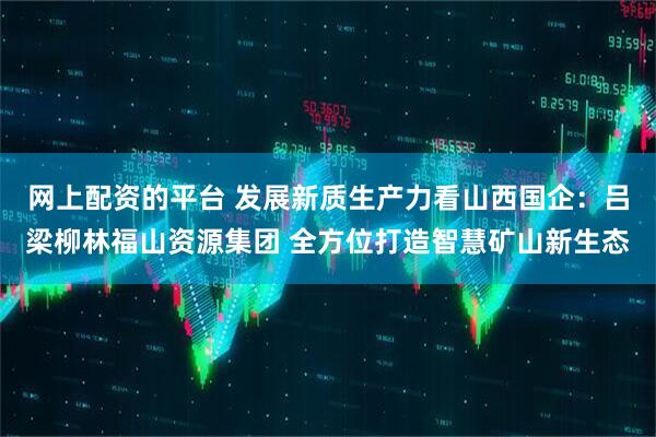 网上配资的平台 发展新质生产力看山西国企：吕梁柳林福山资源集团 全方位打造智慧矿山新生态
