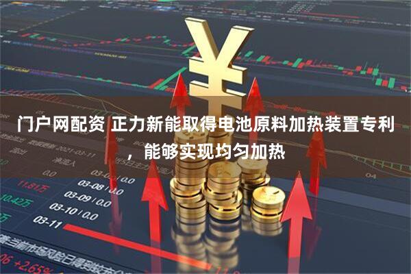 门户网配资 正力新能取得电池原料加热装置专利，能够实现均匀加热