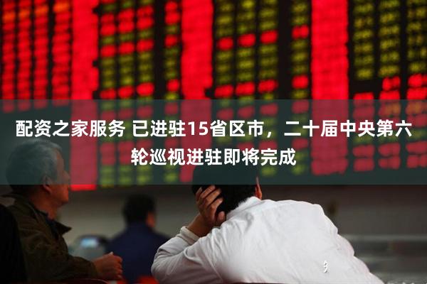 配资之家服务 已进驻15省区市，二十届中央第六轮巡视进驻即将完成