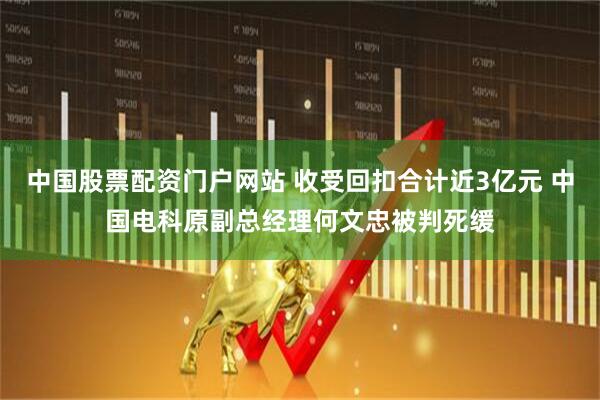 中国股票配资门户网站 收受回扣合计近3亿元 中国电科原副总经理何文忠被判死缓
