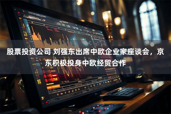 股票投资公司 刘强东出席中欧企业家座谈会，京东积极投身中欧经贸合作