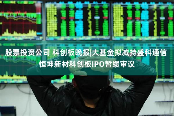股票投资公司 科创板晚报|大基金拟减持盛科通信 恒坤新材科创板IPO暂缓审议