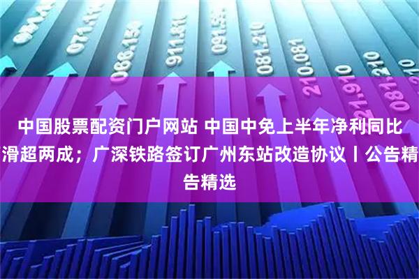 中国股票配资门户网站 中国中免上半年净利同比下滑超两成；广深铁路签订广州东站改造协议丨公告精选