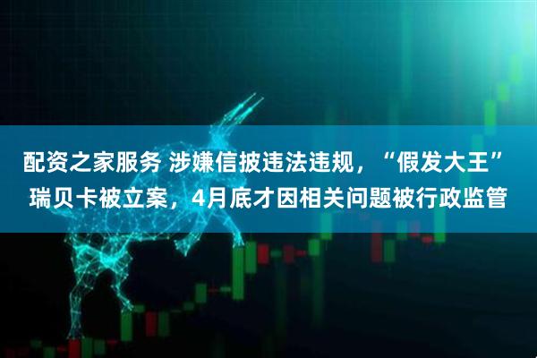 配资之家服务 涉嫌信披违法违规，“假发大王” 瑞贝卡被立案，4月底才因相关问题被行政监管