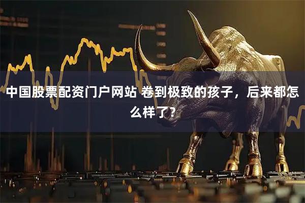 中国股票配资门户网站 卷到极致的孩子，后来都怎么样了？