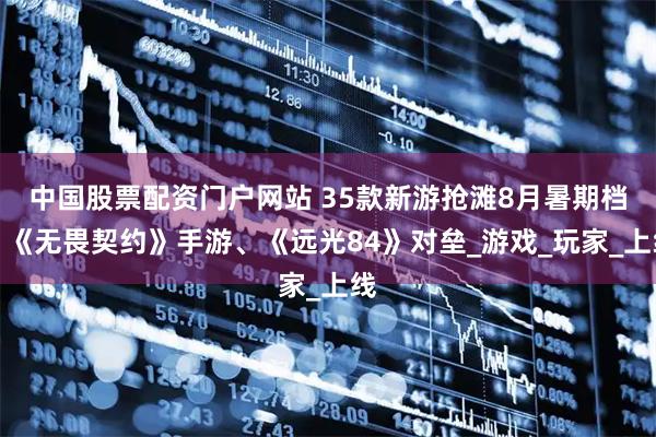 中国股票配资门户网站 35款新游抢滩8月暑期档！《无畏契约》手游、《远光84》对垒_游戏_玩家_上线