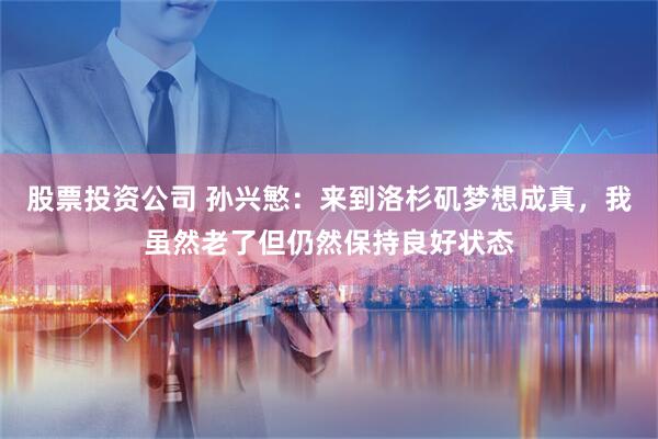 股票投资公司 孙兴慜：来到洛杉矶梦想成真，我虽然老了但仍然保持良好状态