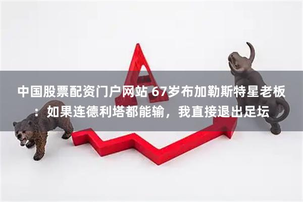 中国股票配资门户网站 67岁布加勒斯特星老板：如果连德利塔都能输，我直接退出足坛