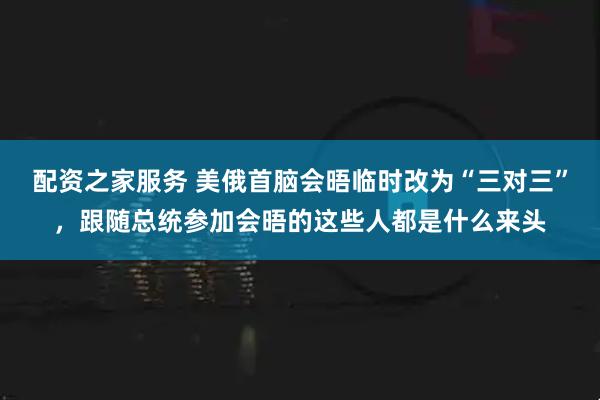 配资之家服务 美俄首脑会晤临时改为“三对三”，跟随总统参加会晤的这些人都是什么来头