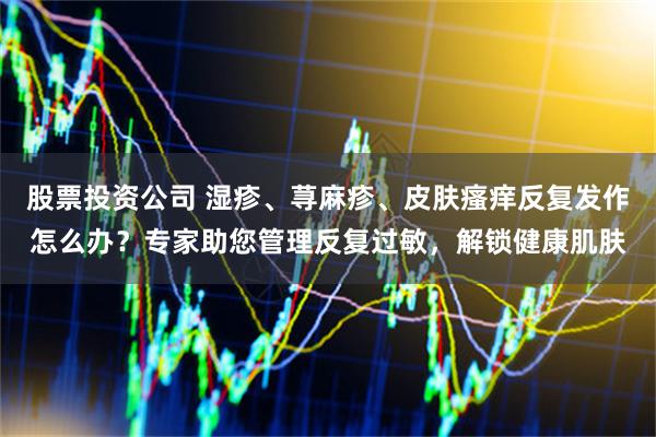 股票投资公司 湿疹、荨麻疹、皮肤瘙痒反复发作怎么办？专家助您管理反复过敏，解锁健康肌肤