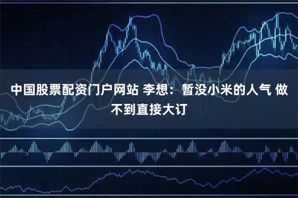中国股票配资门户网站 李想：暂没小米的人气 做不到直接大订