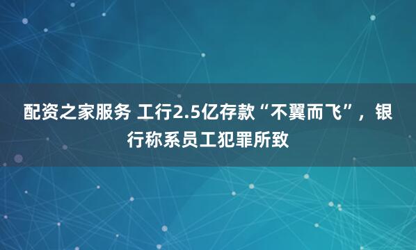 配资之家服务 工行2.5亿存款“不翼而飞”，银行称系员工犯罪所致