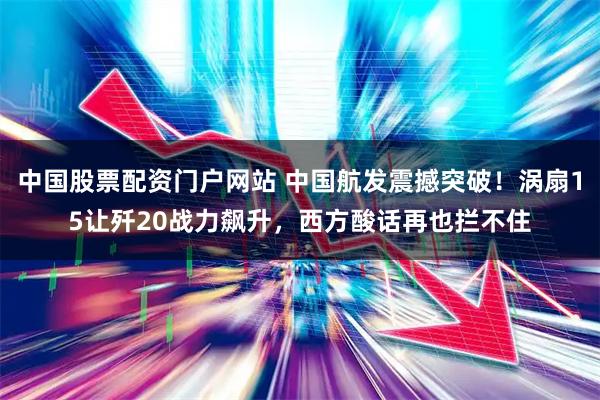 中国股票配资门户网站 中国航发震撼突破！涡扇15让歼20战力飙升，西方酸话再也拦不住