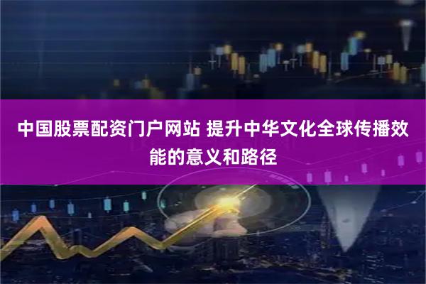中国股票配资门户网站 提升中华文化全球传播效能的意义和路径