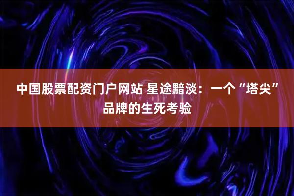 中国股票配资门户网站 星途黯淡:一个“塔尖”品牌的生死考验