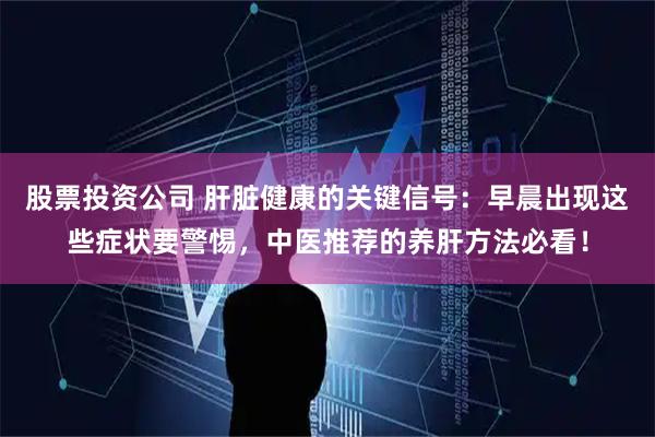 股票投资公司 肝脏健康的关键信号：早晨出现这些症状要警惕，中医推荐的养肝方法必看！