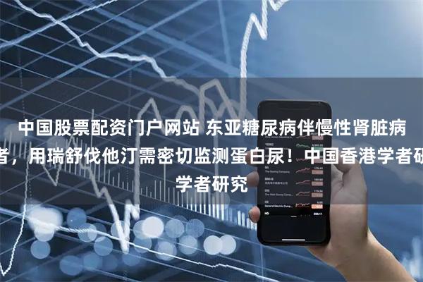 中国股票配资门户网站 东亚糖尿病伴慢性肾脏病患者，用瑞舒伐他汀需密切监测蛋白尿！中国香港学者研究