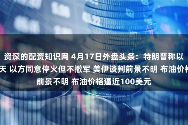 资深的配资知识网 4月17日外盘头条：特朗普称以黎同意停火10天 以方同意停火但不撤军 美伊谈判前景不明 布油价格逼近100美元