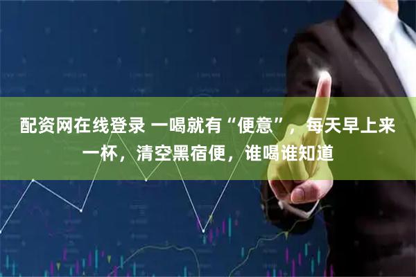 配资网在线登录 一喝就有“便意”，每天早上来一杯，清空黑宿便，谁喝谁知道