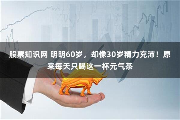 股票知识网 明明60岁，却像30岁精力充沛！原来每天只喝这一杯元气茶