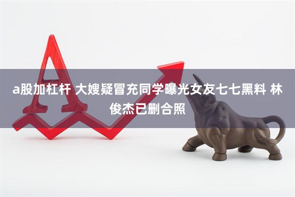 a股加杠杆 大嫂疑冒充同学曝光女友七七黑料 林俊杰已删合照