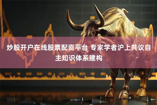 炒股开户在线股票配资平台 专家学者沪上共议自主知识体系建构