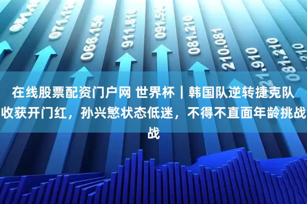 在线股票配资门户网 世界杯｜韩国队逆转捷克队收获开门红，孙兴慜状态低迷，不得不直面年龄挑战