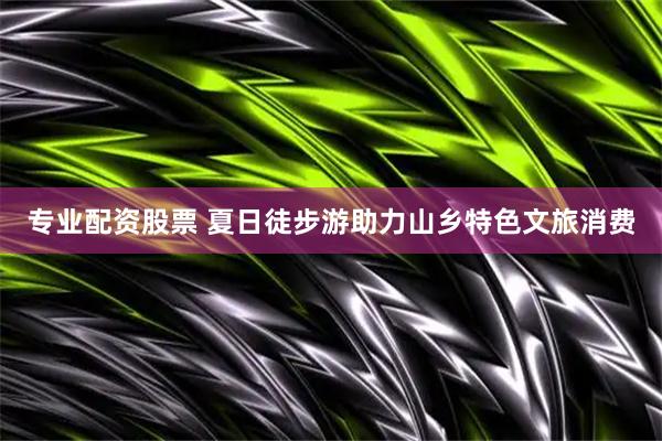 专业配资股票 夏日徒步游助力山乡特色文旅消费